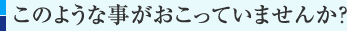 このような事がおこっていませんか？　