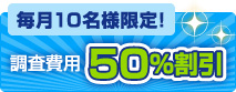 毎月10名様限定！ 調査費用 50％割引